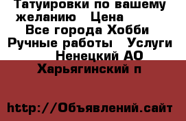 Татуировки,по вашему желанию › Цена ­ 500 - Все города Хобби. Ручные работы » Услуги   . Ненецкий АО,Харьягинский п.